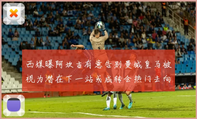 西媒曝阿坎吉有意告别曼城皇马被视为潜在下一站或成转会热门去向